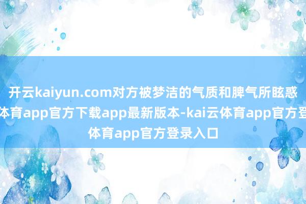 开云kaiyun.com对方被梦洁的气质和脾气所眩惑-kai云体育app官方下载app最新版本-kai云体育app官方登录入口