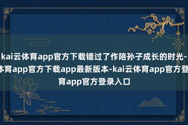 kai云体育app官方下载错过了作陪孙子成长的时光-kai云体育app官方下载app最新版本-kai云体育app官方登录入口