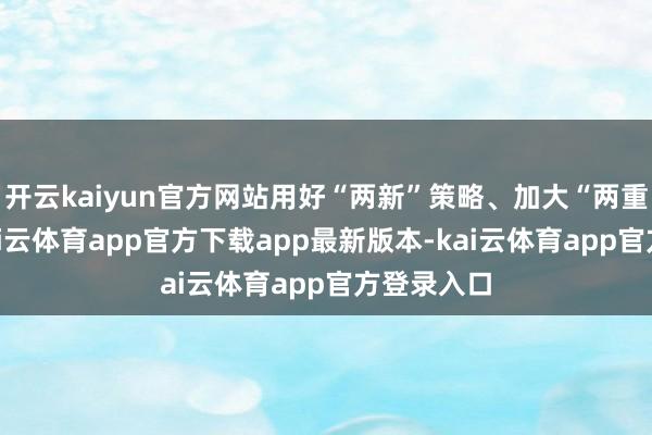 开云kaiyun官方网站用好“两新”策略、加大“两重”干涉-kai云体育app官方下载app最新版本-kai云体育app官方登录入口
