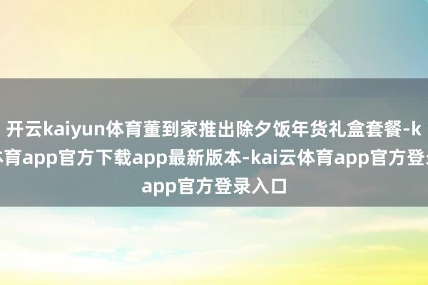 开云kaiyun体育董到家推出除夕饭年货礼盒套餐-kai云体育app官方下载app最新版本-kai云体育app官方登录入口