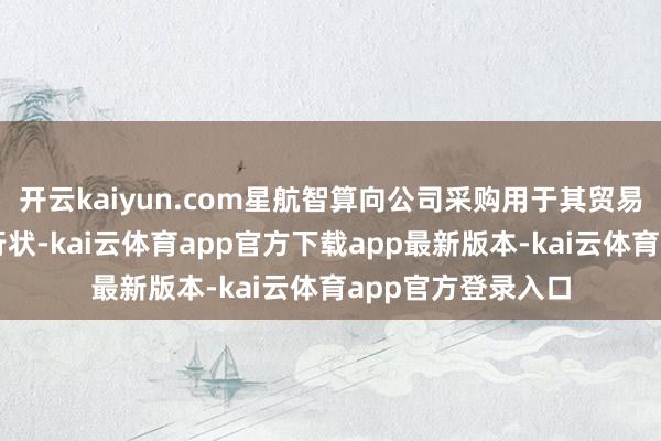 开云kaiyun.com星航智算向公司采购用于其贸易项谋略智算集成行状-kai云体育app官方下载app最新版本-kai云体育app官方登录入口