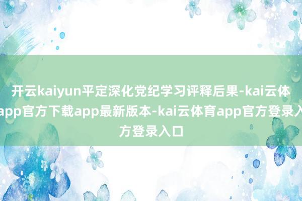 开云kaiyun平定深化党纪学习评释后果-kai云体育app官方下载app最新版本-kai云体育app官方登录入口