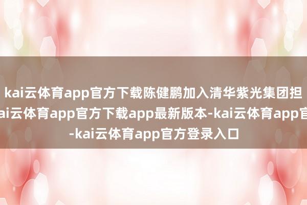 kai云体育app官方下载陈健鹏加入清华紫光集团担任工程师-kai云体育app官方下载app最新版本-kai云体育app官方登录入口