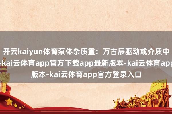 开云kaiyun体育泵体杂质重：万古辰驱动或介质中含有多量杂质-kai云体育app官方下载app最新版本-kai云体育app官方登录入口