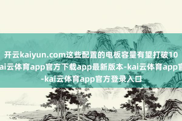 开云kaiyun.com这些配置的电板容量有望打破10000mAh-kai云体育app官方下载app最新版本-kai云体育app官方登录入口