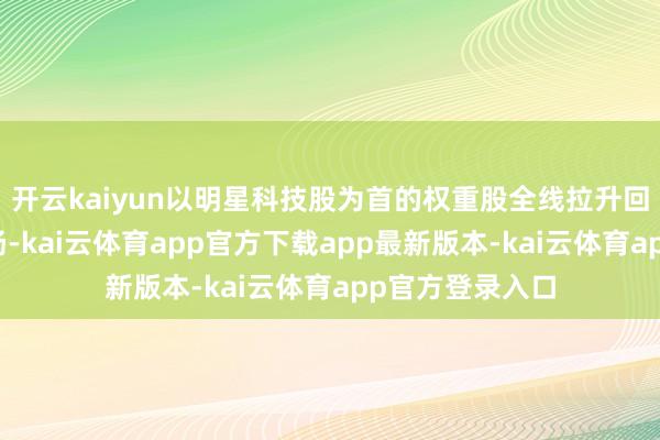 开云kaiyun以明星科技股为首的权重股全线拉升回暖助力大市上扬-kai云体育app官方下载app最新版本-kai云体育app官方登录入口