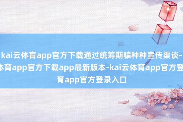 kai云体育app官方下载通过统筹期骗种种宣传渠谈-kai云体育app官方下载app最新版本-kai云体育app官方登录入口
