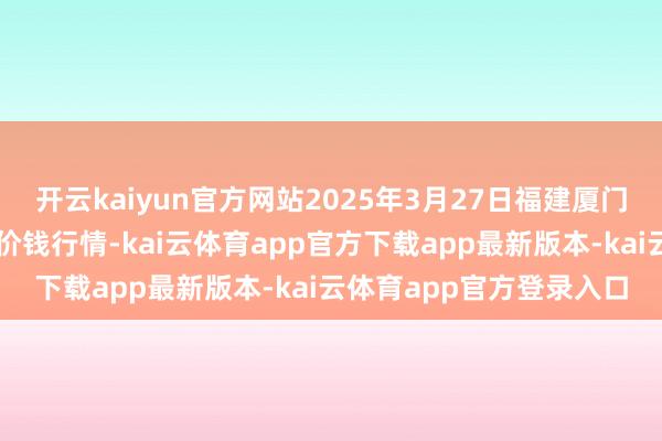 开云kaiyun官方网站2025年3月27日福建厦门同安闽南果蔬批发阛阓价钱行情-kai云体育app官方下载app最新版本-kai云体育app官方登录入口