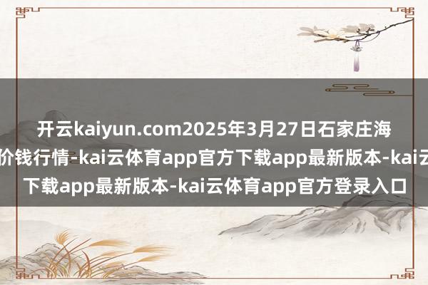 开云kaiyun.com2025年3月27日石家庄海外农居品批发来往中心价钱行情-kai云体育app官方下载app最新版本-kai云体育app官方登录入口
