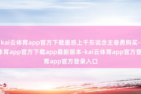 kai云体育app官方下载蛊惑上千东说念主奋勇购买-kai云体育app官方下载app最新版本-kai云体育app官方登录入口