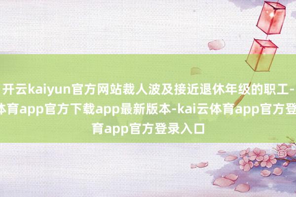 开云kaiyun官方网站裁人波及接近退休年级的职工-kai云体育app官方下载app最新版本-kai云体育app官方登录入口
