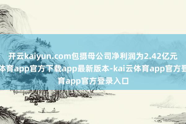开云kaiyun.com包摄母公司净利润为2.42亿元-kai云体育app官方下载app最新版本-kai云体育app官方登录入口