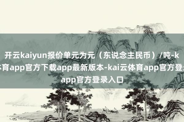 开云kaiyun报价单元为元（东说念主民币）/吨-kai云体育app官方下载app最新版本-kai云体育app官方登录入口
