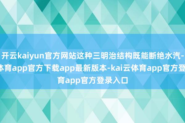 开云kaiyun官方网站这种三明治结构既能断绝水汽-kai云体育app官方下载app最新版本-kai云体育app官方登录入口