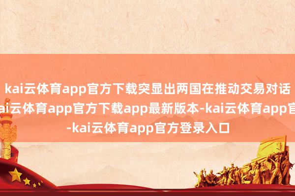 kai云体育app官方下载突显出两国在推动交易对话上的意愿-kai云体育app官方下载app最新版本-kai云体育app官方登录入口