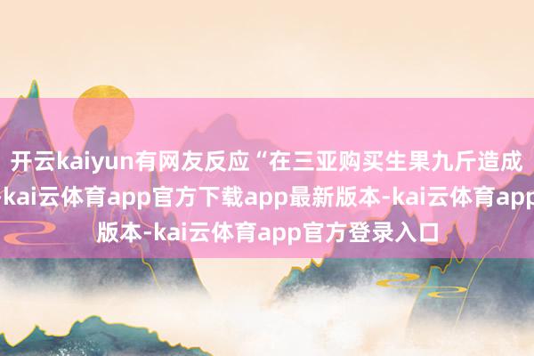 开云kaiyun有网友反应“在三亚购买生果九斤造成六斤”的问题-kai云体育app官方下载app最新版本-kai云体育app官方登录入口