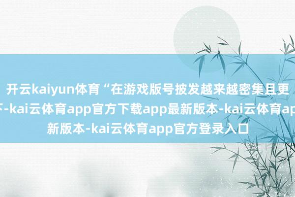 开云kaiyun体育“在游戏版号披发越来越密集且更有换取性确当下-kai云体育app官方下载app最新版本-kai云体育app官方登录入口