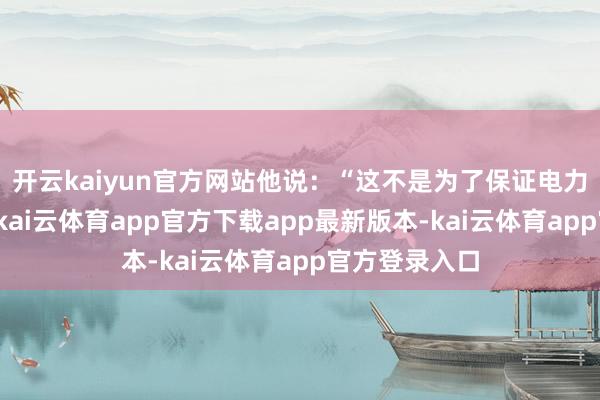开云kaiyun官方网站他说：“这不是为了保证电力供应不中断-kai云体育app官方下载app最新版本-kai云体育app官方登录入口