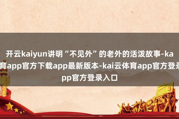 开云kaiyun讲明“不见外”的老外的活泼故事-kai云体育app官方下载app最新版本-kai云体育app官方登录入口