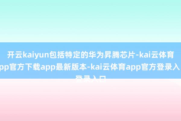 开云kaiyun包括特定的华为昇腾芯片-kai云体育app官方下载app最新版本-kai云体育app官方登录入口