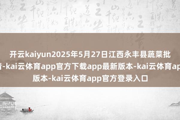 开云kaiyun2025年5月27日江西永丰县蔬菜批发市集价钱行情-kai云体育app官方下载app最新版本-kai云体育app官方登录入口
