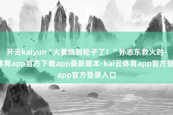开云kaiyun　　“火要烧到轮子了！”孙志东救火时-kai云体育app官方下载app最新版本-kai云体育app官方登录入口