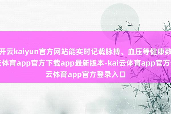 开云kaiyun官方网站能实时记载脉搏、血压等健康数据-kai云体育app官方下载app最新版本-kai云体育app官方登录入口
