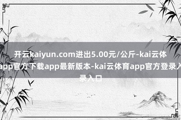 开云kaiyun.com进出5.00元/公斤-kai云体育app官方下载app最新版本-kai云体育app官方登录入口