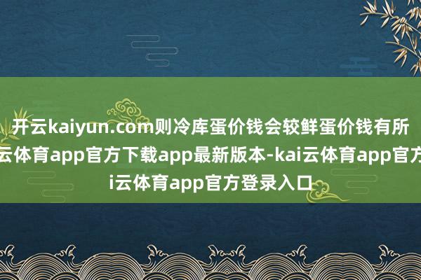 开云kaiyun.com则冷库蛋价钱会较鲜蛋价钱有所下降-kai云体育app官方下载app最新版本-kai云体育app官方登录入口