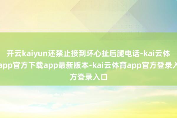 开云kaiyun还禁止接到坏心扯后腿电话-kai云体育app官方下载app最新版本-kai云体育app官方登录入口