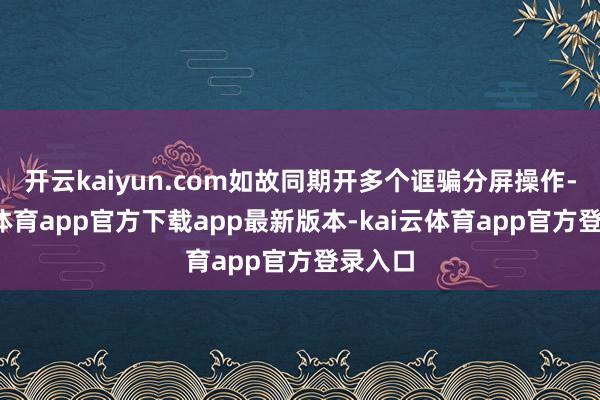 开云kaiyun.com如故同期开多个诓骗分屏操作-kai云体育app官方下载app最新版本-kai云体育app官方登录入口
